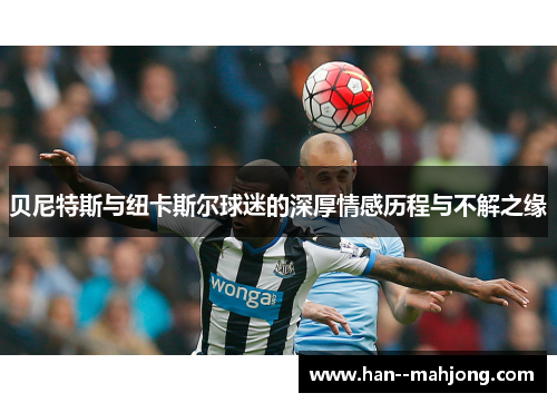 贝尼特斯与纽卡斯尔球迷的深厚情感历程与不解之缘