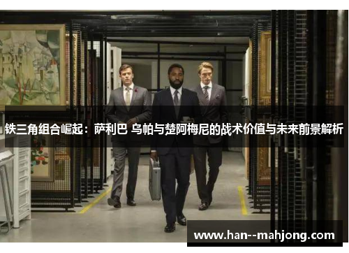 铁三角组合崛起:萨利巴 乌帕与楚阿梅尼的战术价值与未来前景解析 铁三角组合崛起:萨利巴 乌帕与楚阿梅尼的战术价值与未来前景解析