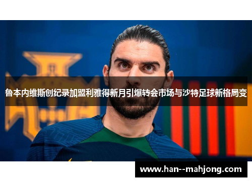 鲁本内维斯创纪录加盟利雅得新月引爆转会市场与沙特足球新格局变