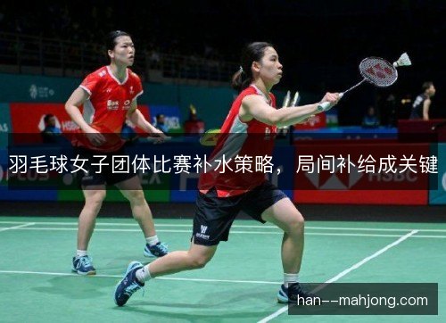 羽毛球女子团体比赛补水策略，局间补给成关键
